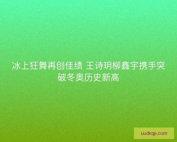 冰上狂舞再创佳绩 王诗玥柳鑫宇携手突破冬奥历史新高