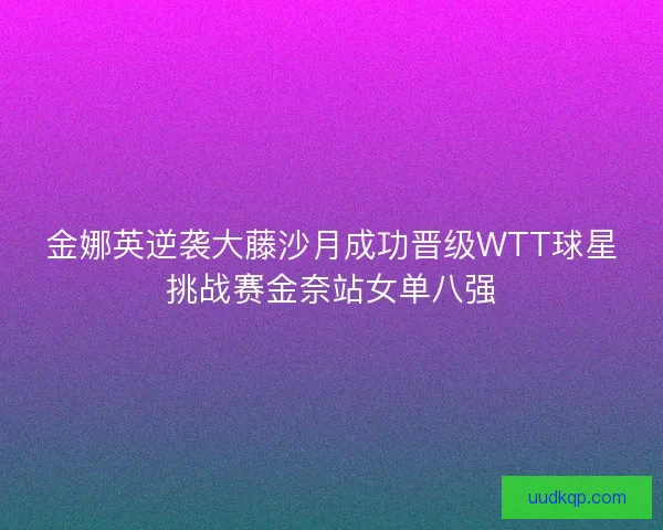 金娜英逆袭大藤沙月成功晋级WTT球星挑战赛金奈站女单八强