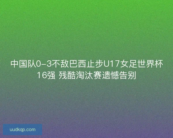 中国队0-3不敌巴西止步U17女足世界杯16强 残酷淘汰赛遗憾告别